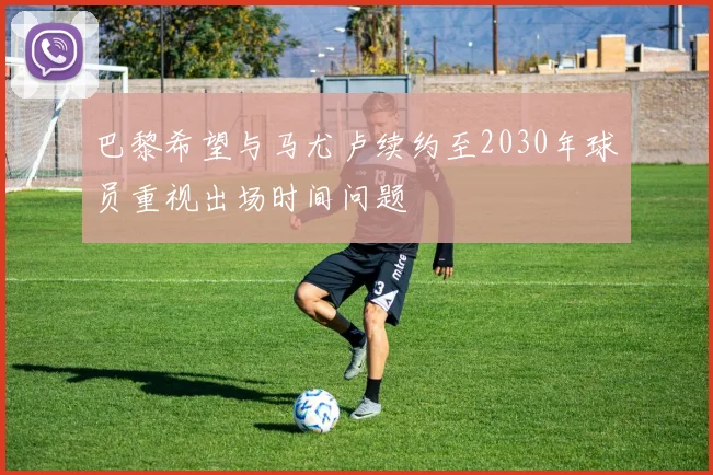 巴黎希望与马尤卢续约至2030年球员重视出场时间问题