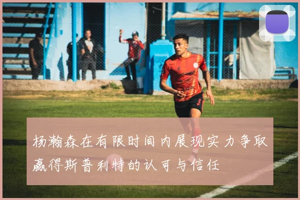 杨瀚森在有限时间内展现实力争取赢得斯普利特的认可与信任