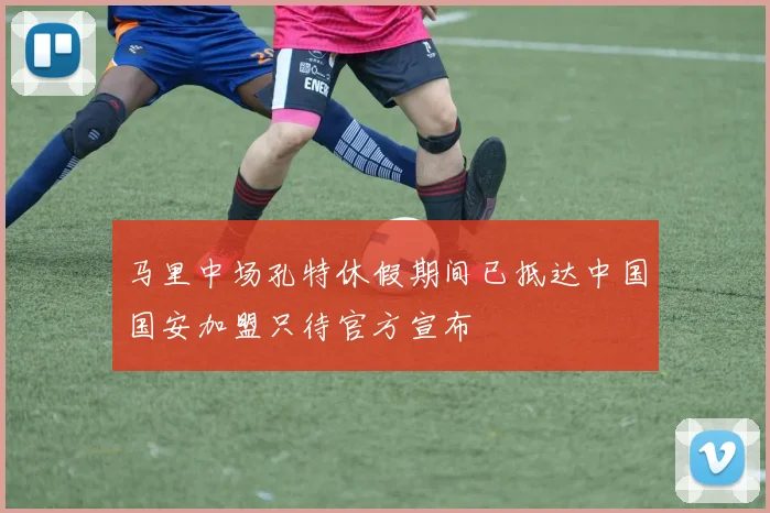 马里中场孔特休假期间已抵达中国国安加盟只待官方宣布