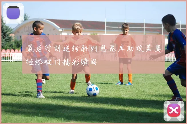 最后时刻逆转胜利恩昆库助攻莱奥轻松破门精彩瞬间