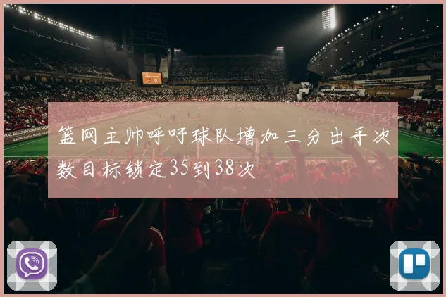 篮网主帅呼吁球队增加三分出手次数目标锁定35到38次