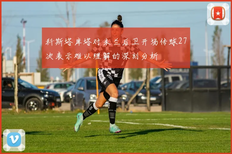 科斯塔库塔对米兰后卫开场传球27次表示难以理解的深刻分析
