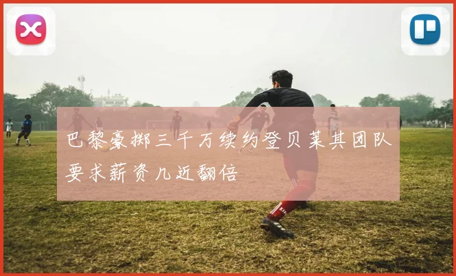 巴黎豪掷三千万续约登贝莱其团队要求薪资几近翻倍