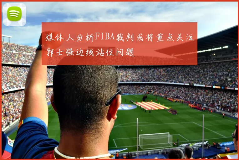 媒体人分析FIBA裁判或将重点关注郭士强边线站位问题