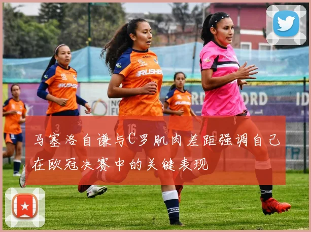 马塞洛自谦与C罗肌肉差距强调自己在欧冠决赛中的关键表现