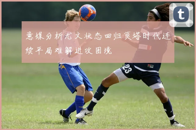 意媒分析尤文状态回归莫塔时代连续平局难解进攻困境