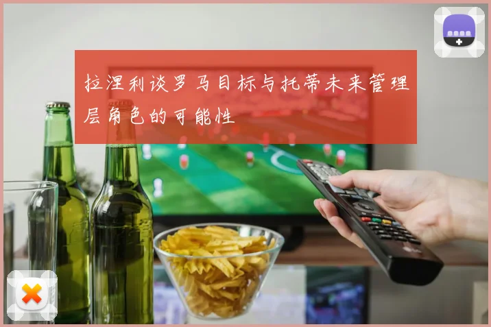 拉涅利谈罗马目标与托蒂未来管理层角色的可能性