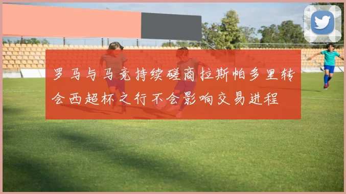 罗马与马竞持续磋商拉斯帕多里转会西超杯之行不会影响交易进程