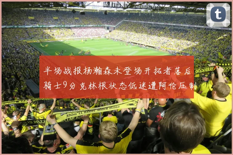 半场战报杨瀚森未登场开拓者落后骑士9分克林根状态低迷遭阿伦压制