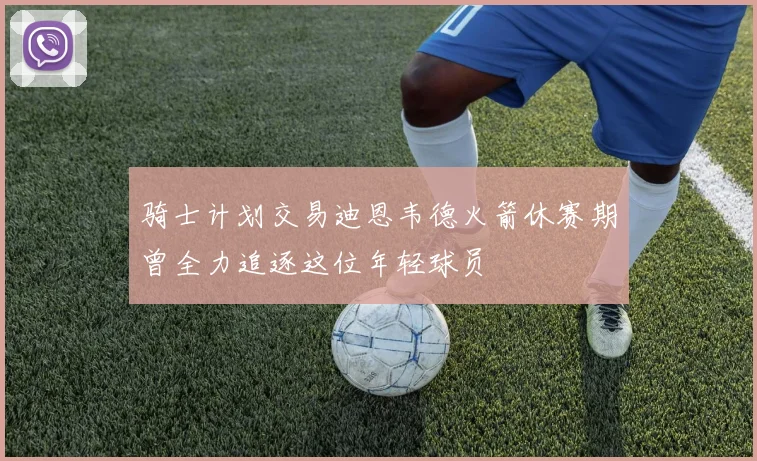 骑士计划交易迪恩韦德火箭休赛期曾全力追逐这位年轻球员