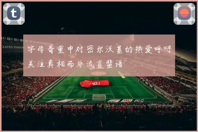 字母哥重申对密尔沃基的热爱呼吁关注真相而非流言蜚语
