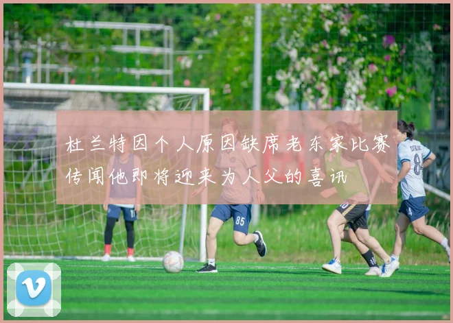 杜兰特因个人原因缺席老东家比赛传闻他即将迎来为人父的喜讯