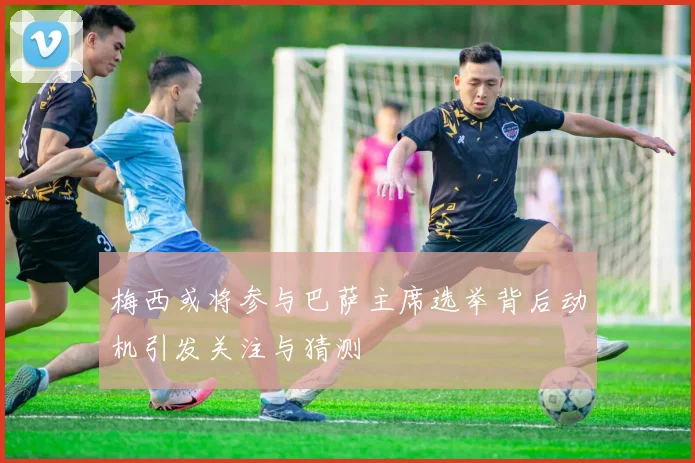 梅西或将参与巴萨主席选举背后动机引发关注与猜测