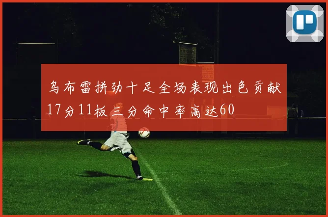 乌布雷拼劲十足全场表现出色贡献17分11板三分命中率高达60