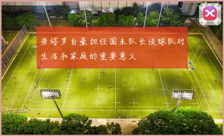 劳塔罗自豪担任国米队长谈球队对生活和家庭的重要意义