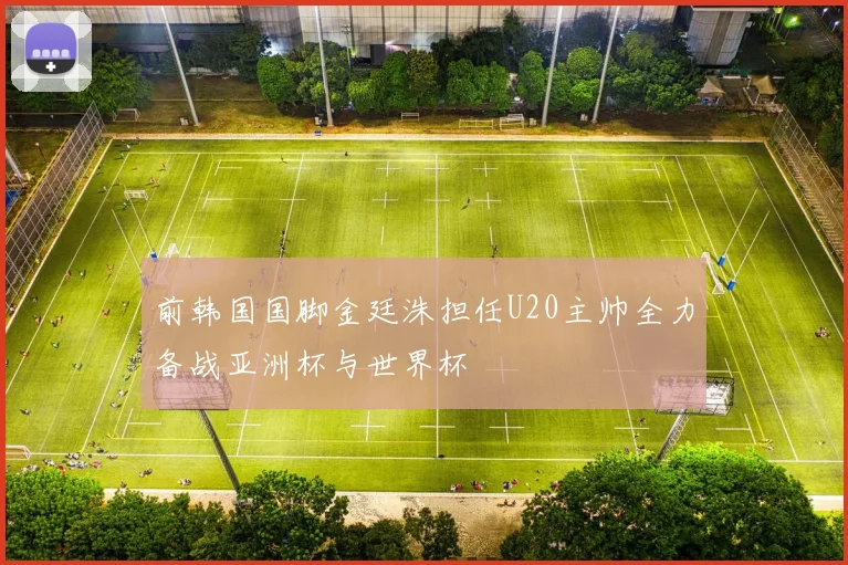 前韩国国脚金廷洙担任U20主帅全力备战亚洲杯与世界杯