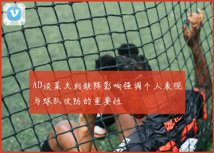 AD谈莱夫利缺阵影响强调个人表现与球队攻防的重要性