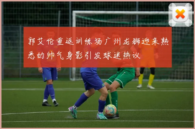 郭艾伦重返训练场广州龙狮迎来熟悉的帅气身影引发球迷热议