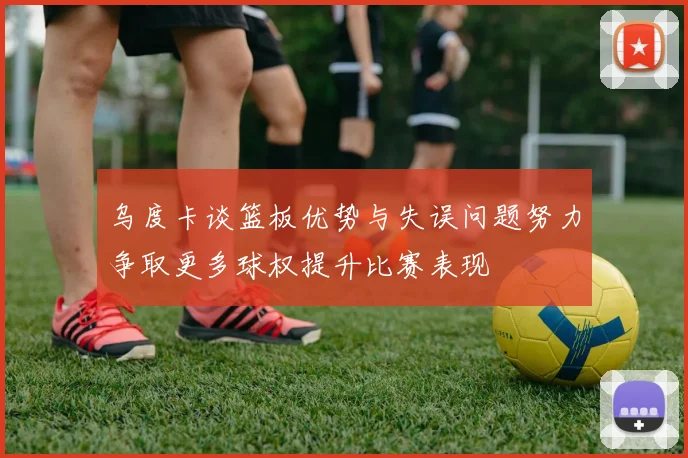 乌度卡谈篮板优势与失误问题努力争取更多球权提升比赛表现