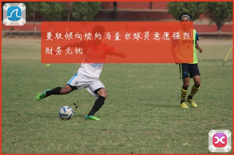 曼联倾向续约马奎尔球员意愿强烈财务无忧