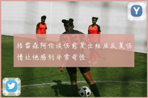 格雷森阿伦谈伤愈复出经历反复伤情让他感到非常奇怪