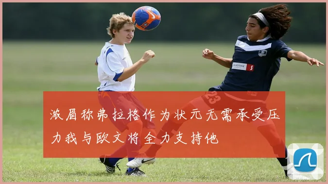 浓眉称弗拉格作为状元无需承受压力我与欧文将全力支持他