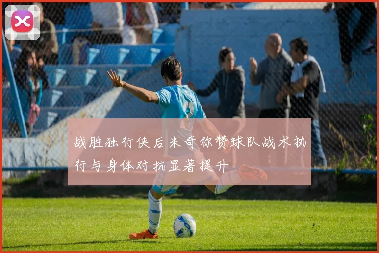 战胜独行侠后米奇称赞球队战术执行与身体对抗显著提升