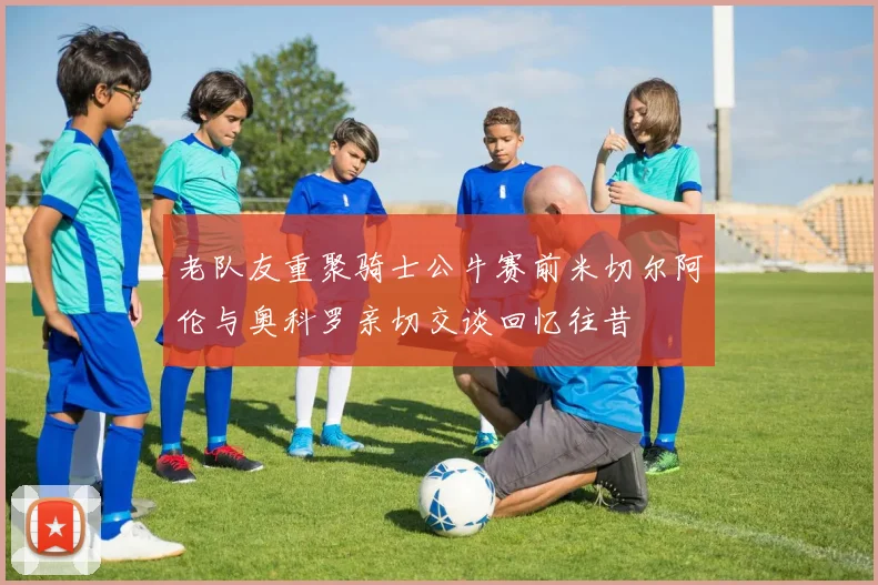 老队友重聚骑士公牛赛前米切尔阿伦与奥科罗亲切交谈回忆往昔