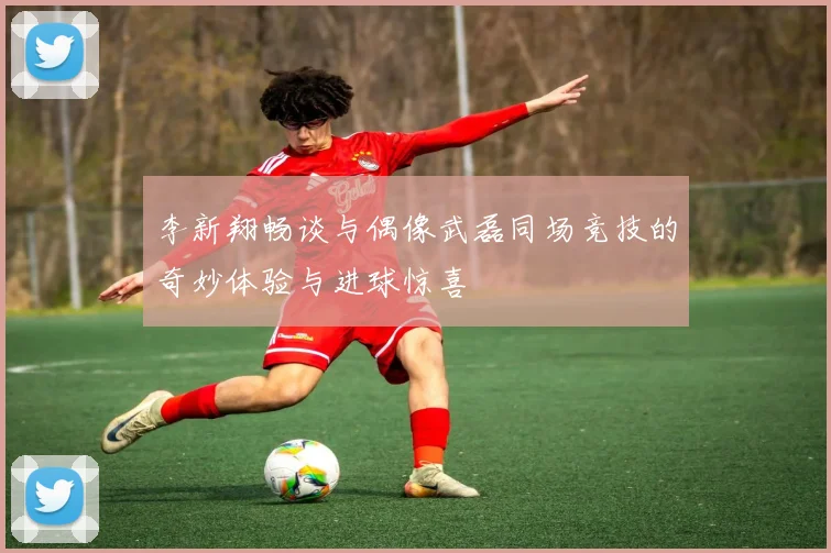 李新翔畅谈与偶像武磊同场竞技的奇妙体验与进球惊喜