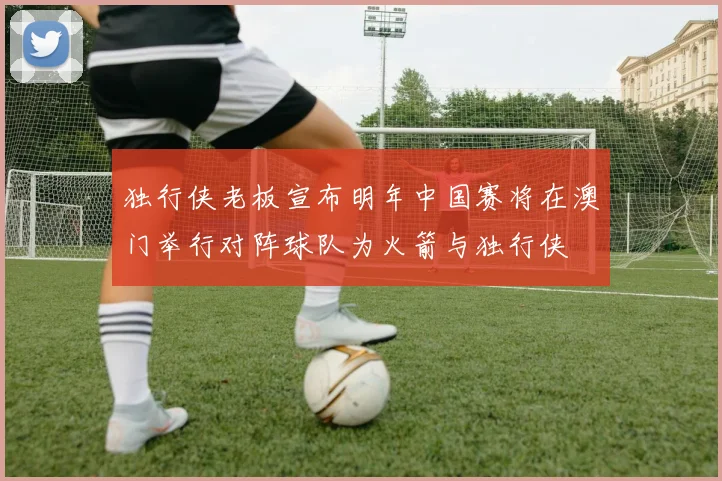 独行侠老板宣布明年中国赛将在澳门举行对阵球队为火箭与独行侠