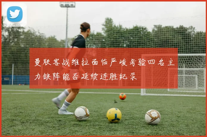 曼联客战维拉面临严峻考验四名主力缺阵能否延续连胜纪录