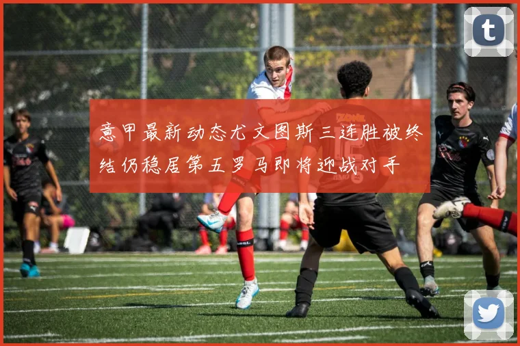 意甲最新动态尤文图斯三连胜被终结仍稳居第五罗马即将迎战对手