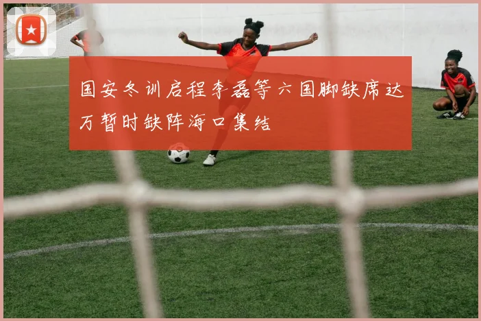 国安冬训启程李磊等六国脚缺席达万暂时缺阵海口集结