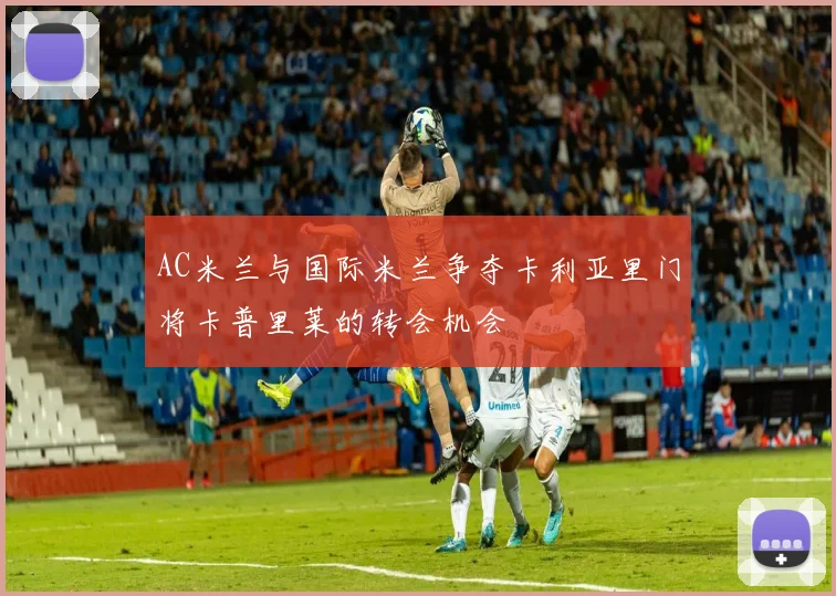 AC米兰与国际米兰争夺卡利亚里门将卡普里莱的转会机会