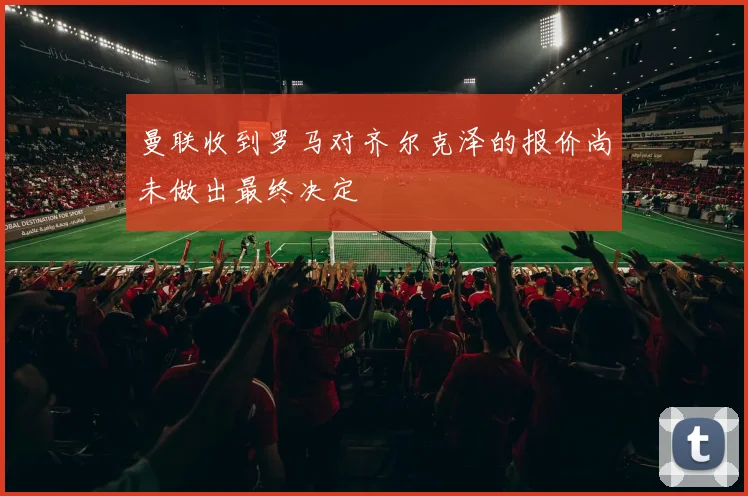 曼联收到罗马对齐尔克泽的报价尚未做出最终决定