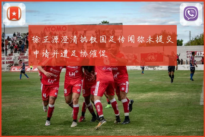 徐正源澄清执教国足传闻称未提交申请并遭足协催促