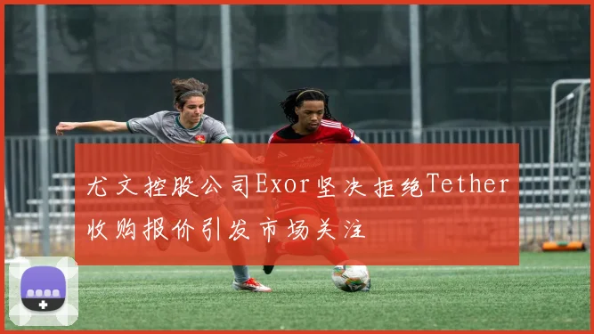 尤文控股公司Exor坚决拒绝Tether收购报价引发市场关注